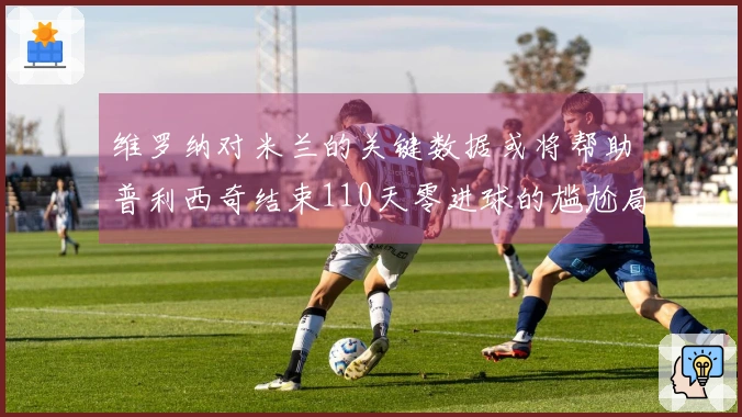 维罗纳对米兰的关键数据或将帮助普利西奇结束110天零进球的尴尬局面