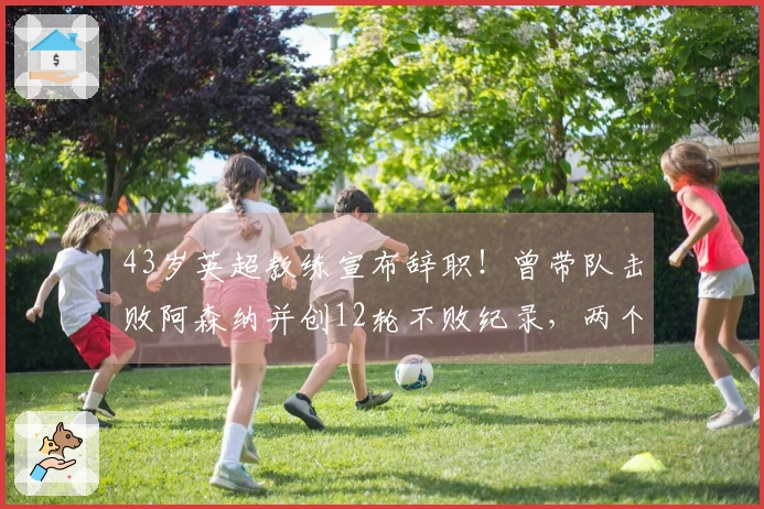 43岁英超教练宣布辞职！曾带队击败阿森纳并创12轮不败纪录，两个豪门可能成为新东家