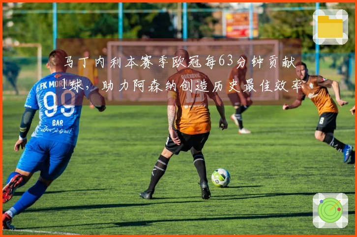 马丁内利本赛季欧冠每63分钟贡献1球，助力阿森纳创造历史最佳效率