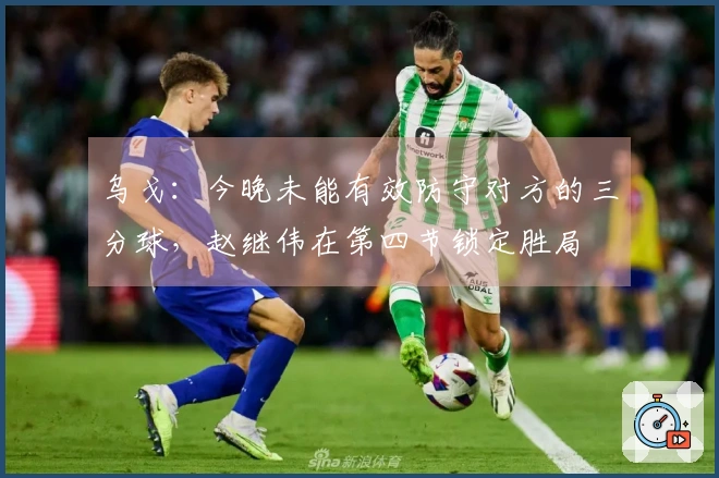 乌戈：今晚未能有效防守对方的三分球，赵继伟在第四节锁定胜局