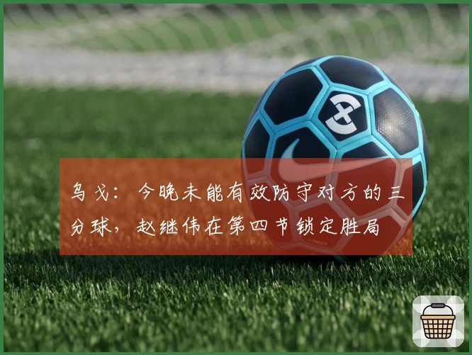 乌戈：今晚未能有效防守对方的三分球，赵继伟在第四节锁定胜局