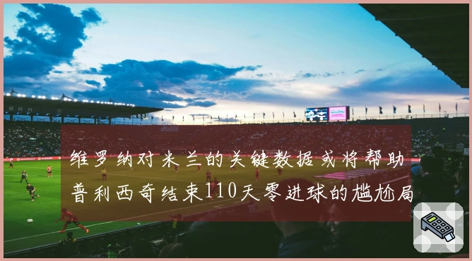 维罗纳对米兰的关键数据或将帮助普利西奇结束110天零进球的尴尬局面