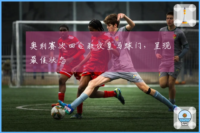 奥利赛次回合狂攻皇马球门，呈现最佳状态