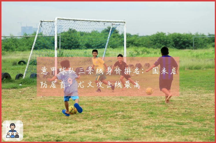 意甲球队三条线身价排名：国米后防居首，尤文攻击线最高